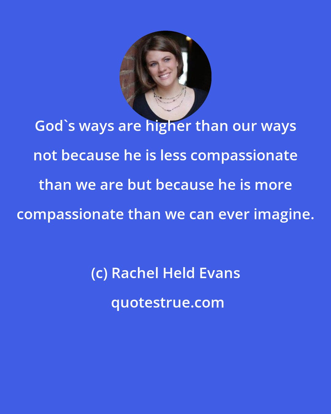 Rachel Held Evans: God's ways are higher than our ways not because he is less compassionate than we are but because he is more compassionate than we can ever imagine.