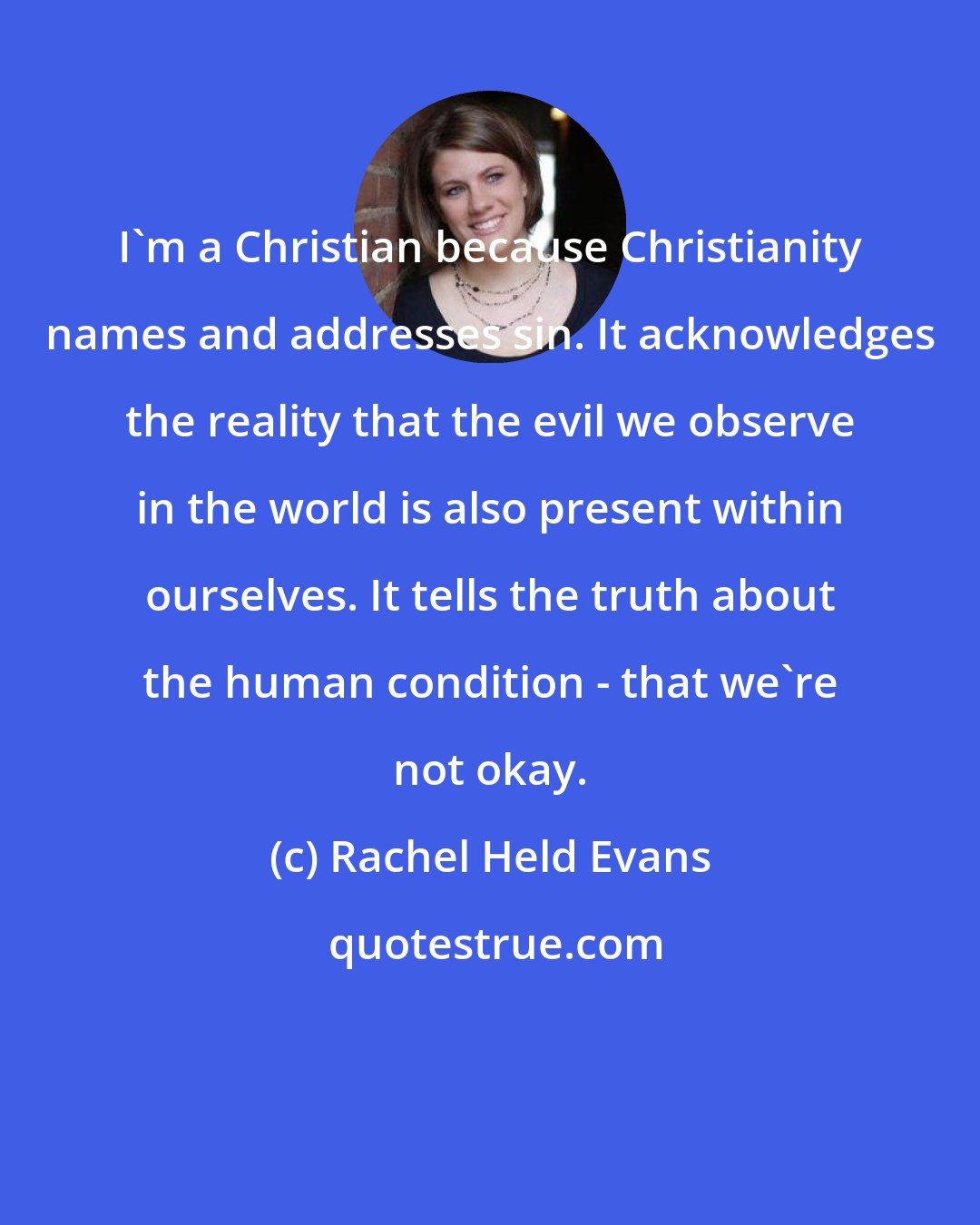 Rachel Held Evans: I'm a Christian because Christianity names and addresses sin. It acknowledges the reality that the evil we observe in the world is also present within ourselves. It tells the truth about the human condition - that we're not okay.