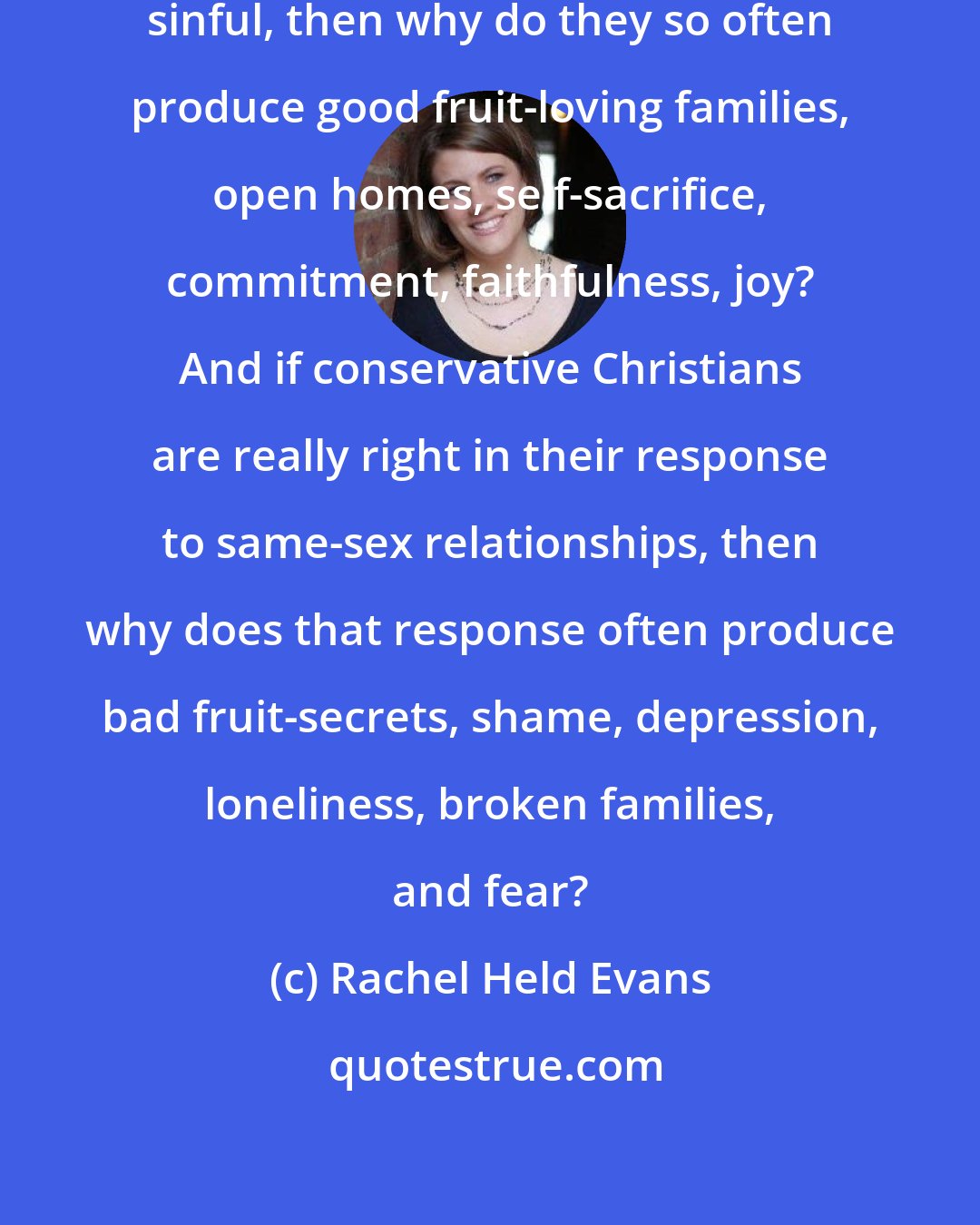 Rachel Held Evans: If same-sex relationships are really sinful, then why do they so often produce good fruit-loving families, open homes, self-sacrifice, commitment, faithfulness, joy? And if conservative Christians are really right in their response to same-sex relationships, then why does that response often produce bad fruit-secrets, shame, depression, loneliness, broken families, and fear?