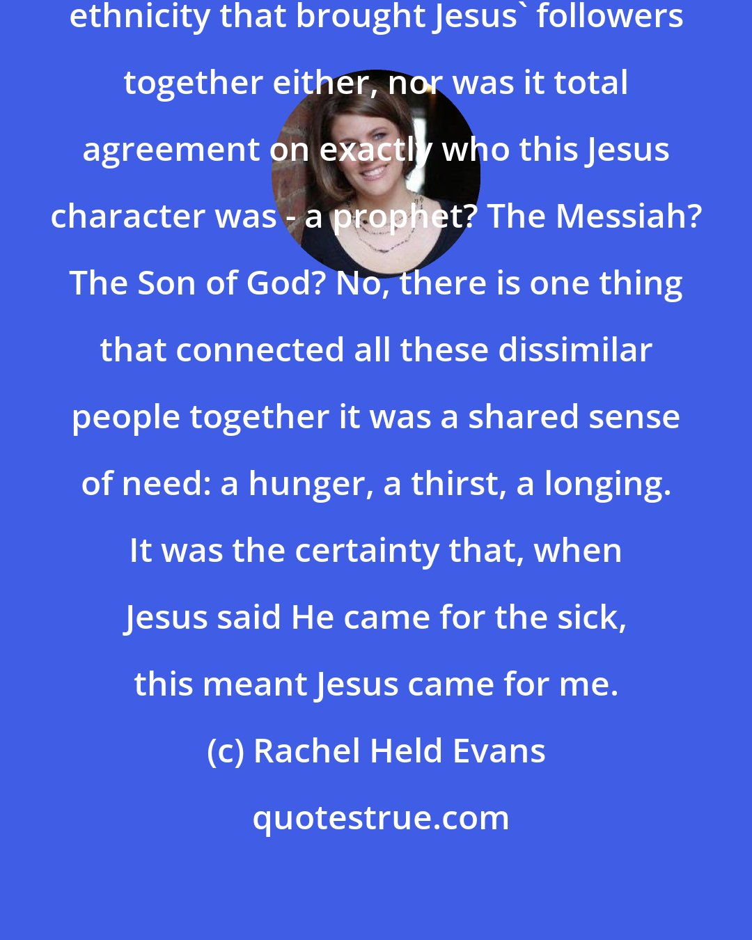 Rachel Held Evans: It wasn't shared social status or ethnicity that brought Jesus' followers together either, nor was it total agreement on exactly who this Jesus character was - a prophet? The Messiah? The Son of God? No, there is one thing that connected all these dissimilar people together it was a shared sense of need: a hunger, a thirst, a longing. It was the certainty that, when Jesus said He came for the sick, this meant Jesus came for me.
