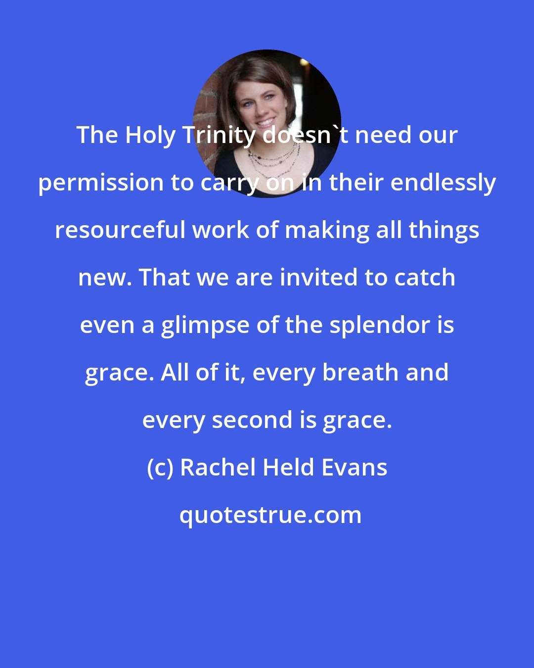 Rachel Held Evans: The Holy Trinity doesn't need our permission to carry on in their endlessly resourceful work of making all things new. That we are invited to catch even a glimpse of the splendor is grace. All of it, every breath and every second is grace.