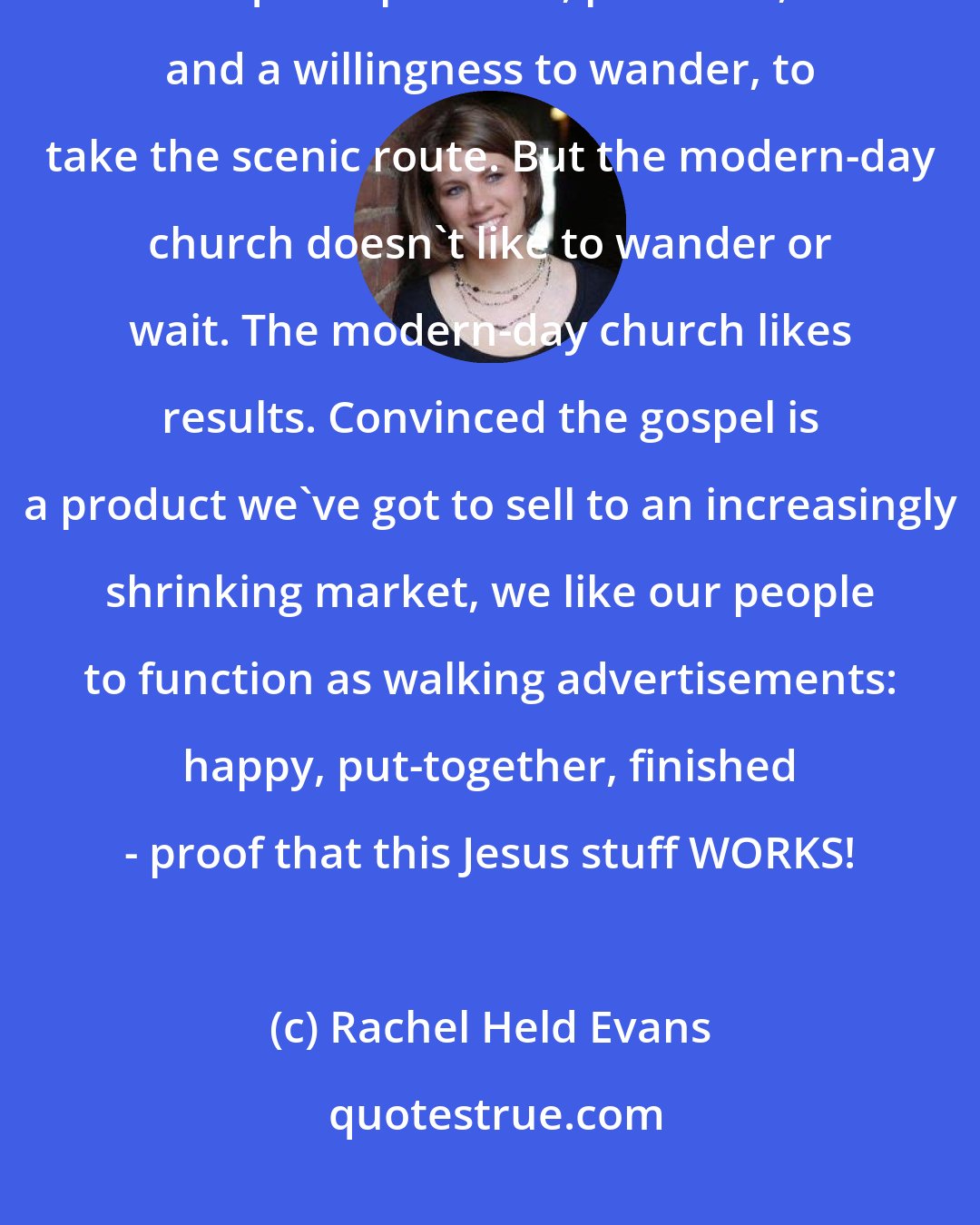 Rachel Held Evans: Walking with someone through grief, or through the process of reconciliation, requires patience, presence, and a willingness to wander, to take the scenic route. But the modern-day church doesn't like to wander or wait. The modern-day church likes results. Convinced the gospel is a product we've got to sell to an increasingly shrinking market, we like our people to function as walking advertisements: happy, put-together, finished - proof that this Jesus stuff WORKS!