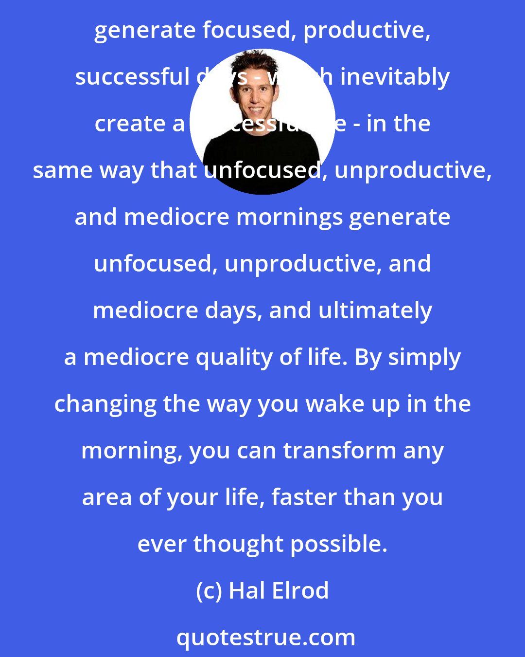 Hal Elrod: How you wake up each day and your morning routine (or lack thereof) dramatically affects your levels of success in every single area of your life. Focused, productive, successful mornings generate focused, productive, successful days - which inevitably create a successful life - in the same way that unfocused, unproductive, and mediocre mornings generate unfocused, unproductive, and mediocre days, and ultimately a mediocre quality of life. By simply changing the way you wake up in the morning, you can transform any area of your life, faster than you ever thought possible.