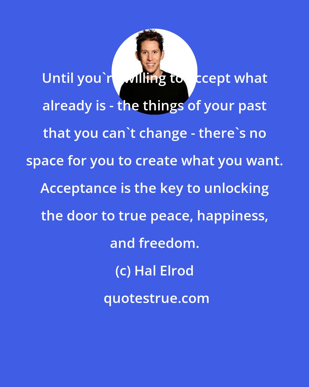 Hal Elrod: Until you're willing to accept what already is - the things of your past that you can't change - there's no space for you to create what you want. Acceptance is the key to unlocking the door to true peace, happiness, and freedom.