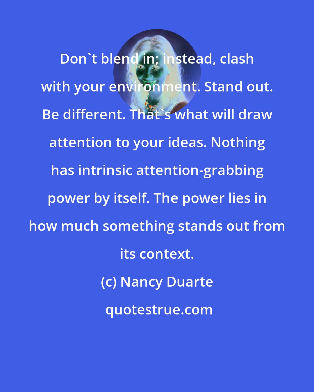 Nancy Duarte: Don't blend in; instead, clash with your environment. Stand out. Be different. That's what will draw attention to your ideas. Nothing has intrinsic attention-grabbing power by itself. The power lies in how much something stands out from its context.