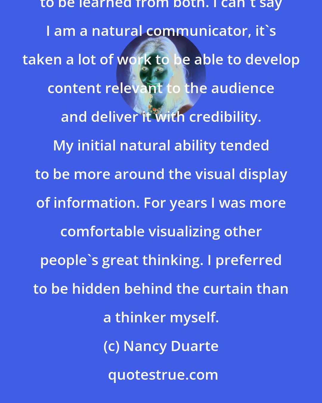 Nancy Duarte: Effective communication is fascinating to me yet bad communication is just as fascinating. There are lessons to be learned from both. I can't say I am a natural communicator, it's taken a lot of work to be able to develop content relevant to the audience and deliver it with credibility. My initial natural ability tended to be more around the visual display of information. For years I was more comfortable visualizing other people's great thinking. I preferred to be hidden behind the curtain than a thinker myself.