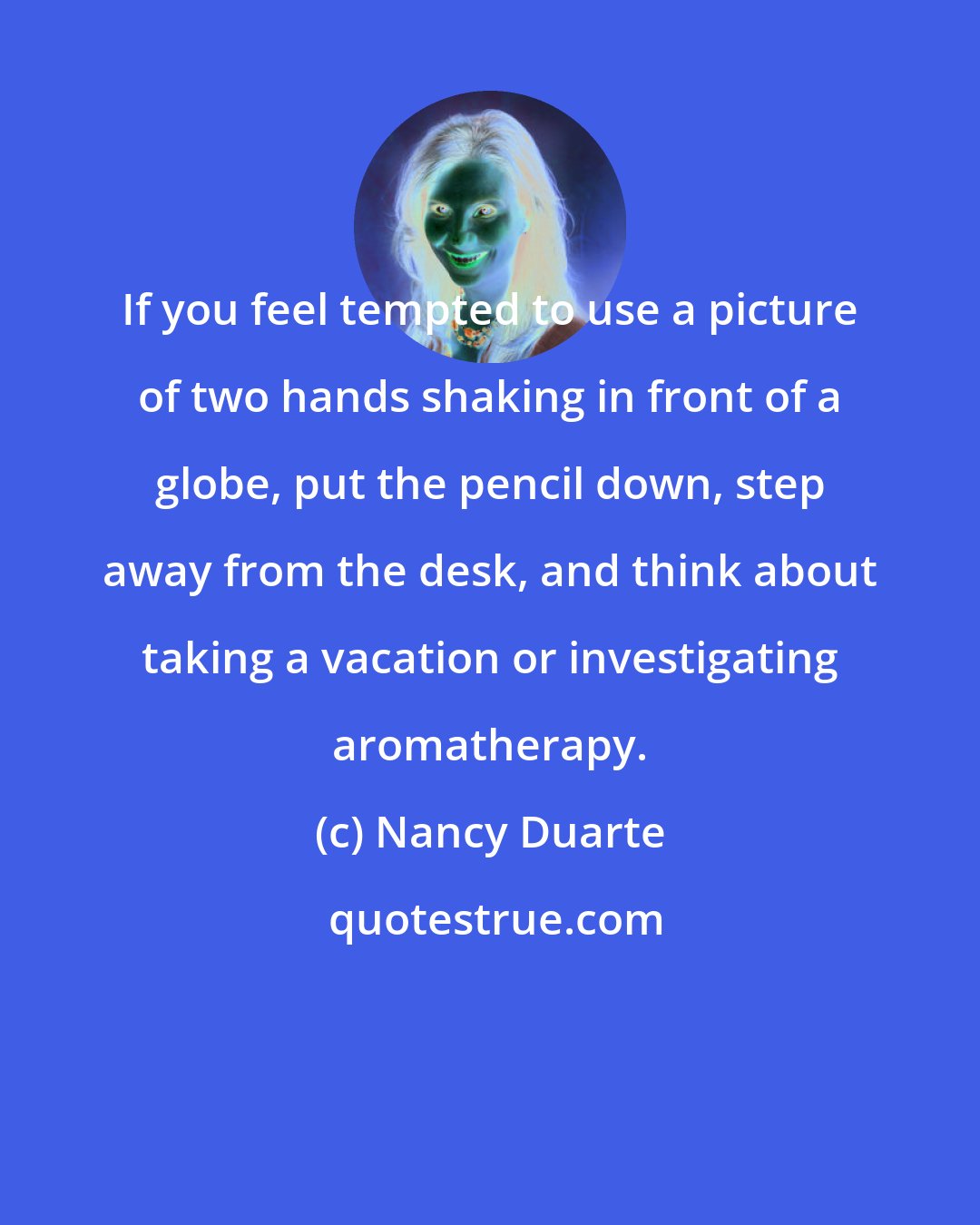 Nancy Duarte: If you feel tempted to use a picture of two hands shaking in front of a globe, put the pencil down, step away from the desk, and think about taking a vacation or investigating aromatherapy.