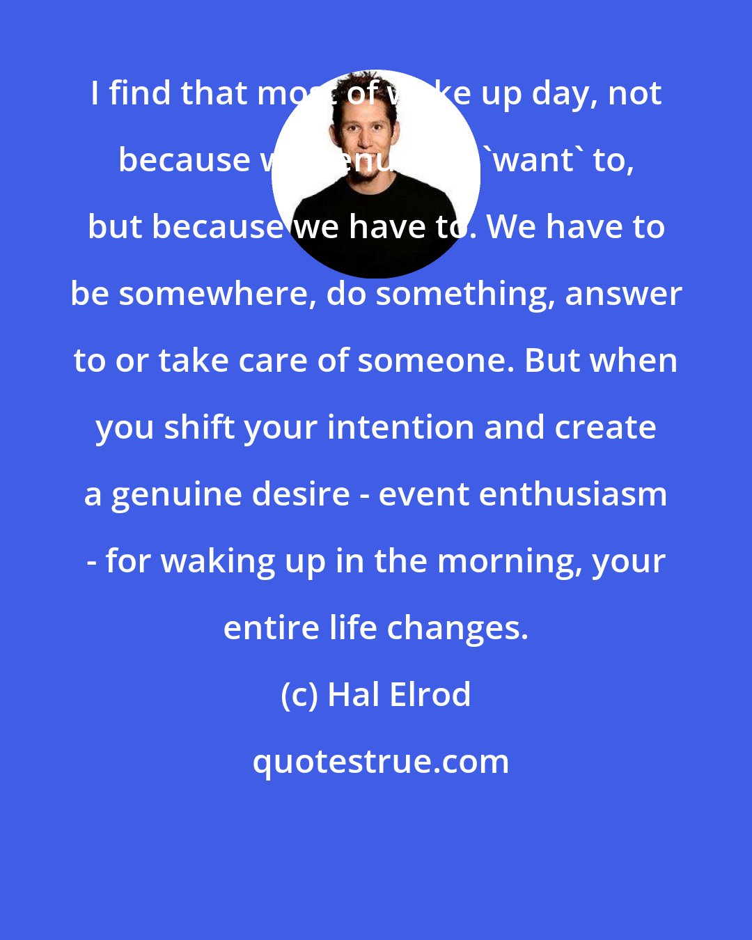 Hal Elrod: I find that most of wake up day, not because we genuinely 'want' to, but because we have to. We have to be somewhere, do something, answer to or take care of someone. But when you shift your intention and create a genuine desire - event enthusiasm - for waking up in the morning, your entire life changes.