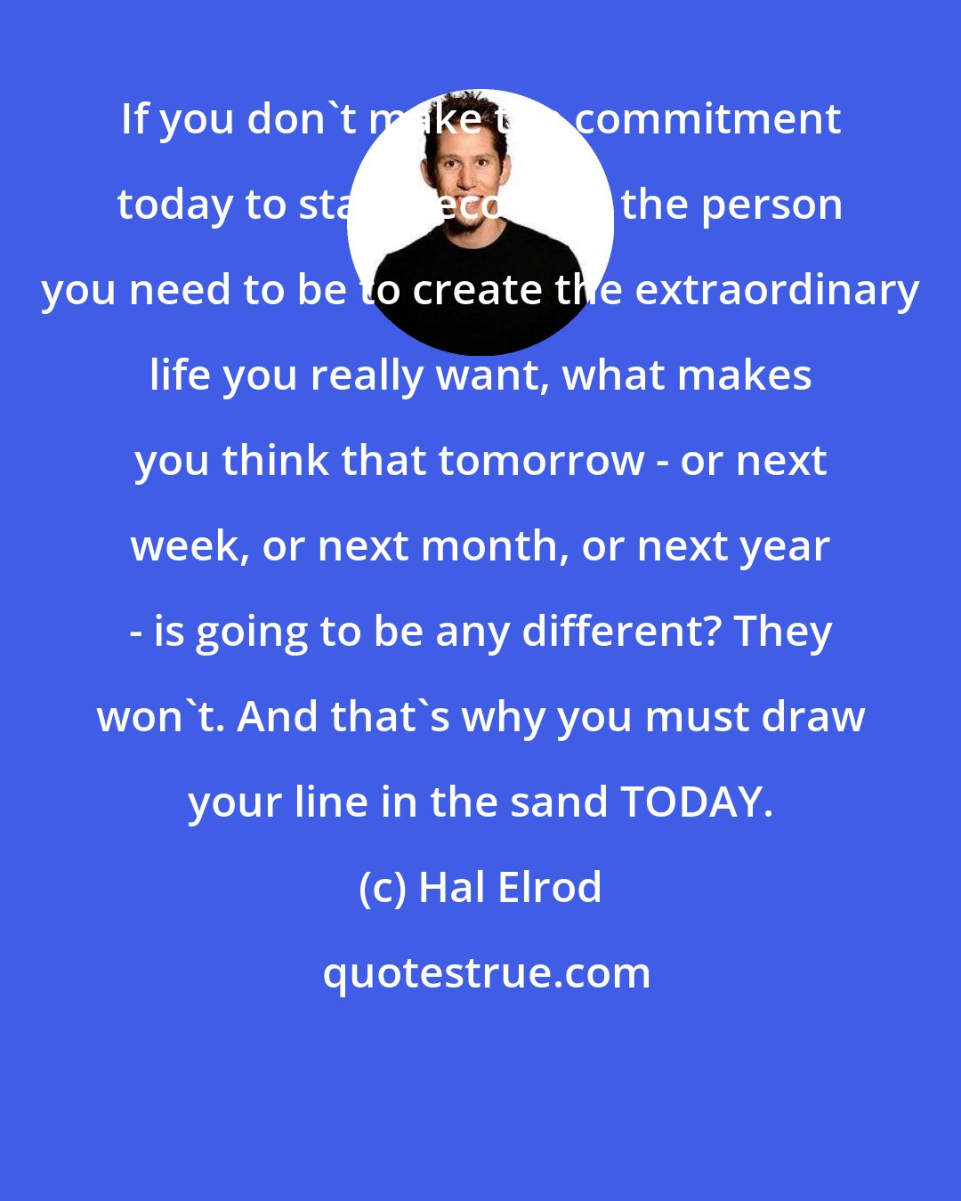 Hal Elrod: If you don't make the commitment today to start becoming the person you need to be to create the extraordinary life you really want, what makes you think that tomorrow - or next week, or next month, or next year - is going to be any different? They won't. And that's why you must draw your line in the sand TODAY.