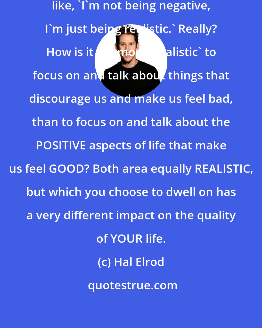 Hal Elrod: People who complain often say things like, 'I'm not being negative, I'm just being realistic.' Really? How is it anymore 'realistic' to focus on and talk about things that discourage us and make us feel bad, than to focus on and talk about the POSITIVE aspects of life that make us feel GOOD? Both area equally REALISTIC, but which you choose to dwell on has a very different impact on the quality of YOUR life.