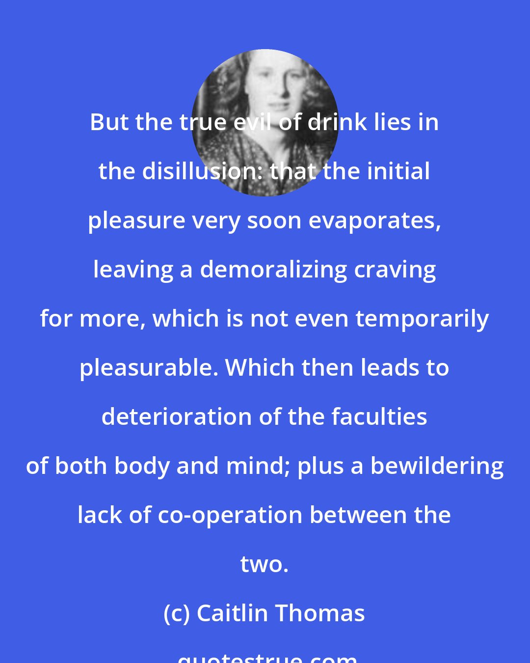 Caitlin Thomas: But the true evil of drink lies in the disillusion: that the initial pleasure very soon evaporates, leaving a demoralizing craving for more, which is not even temporarily pleasurable. Which then leads to deterioration of the faculties of both body and mind; plus a bewildering lack of co-operation between the two.