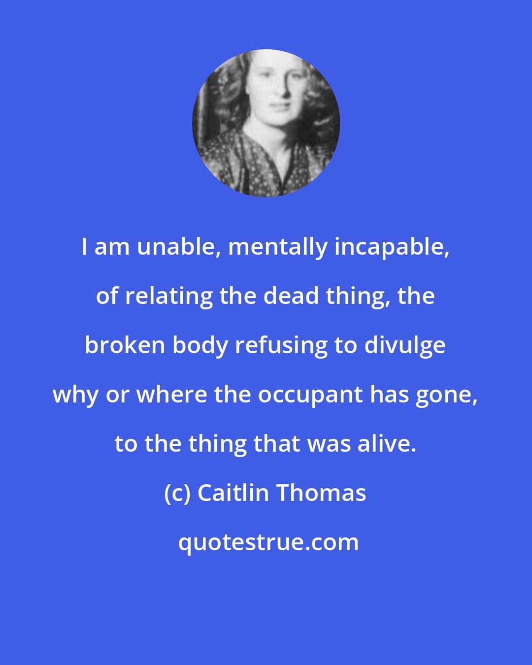 Caitlin Thomas: I am unable, mentally incapable, of relating the dead thing, the broken body refusing to divulge why or where the occupant has gone, to the thing that was alive.