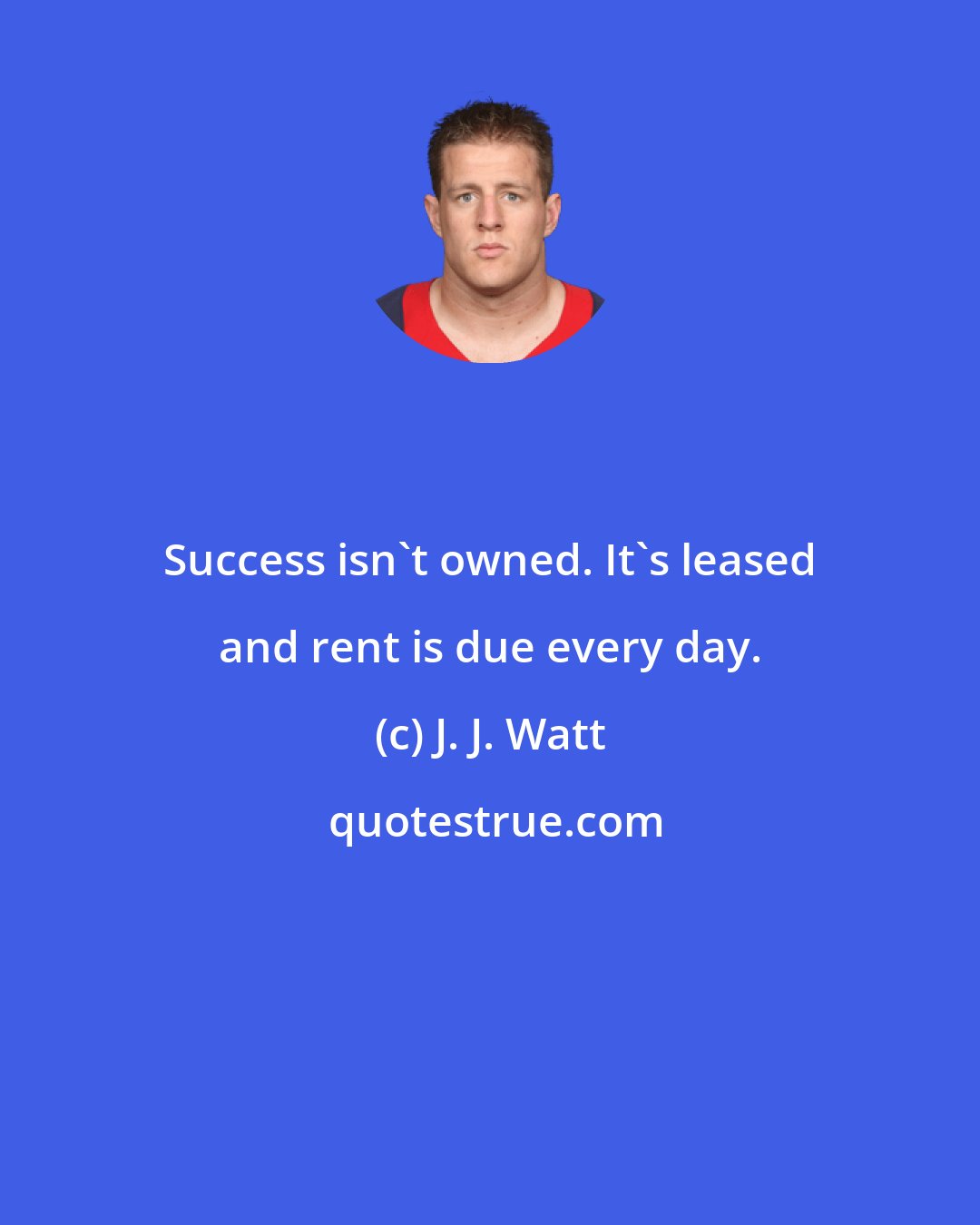 J. J. Watt: Success isn't owned. It's leased and rent is due every day.