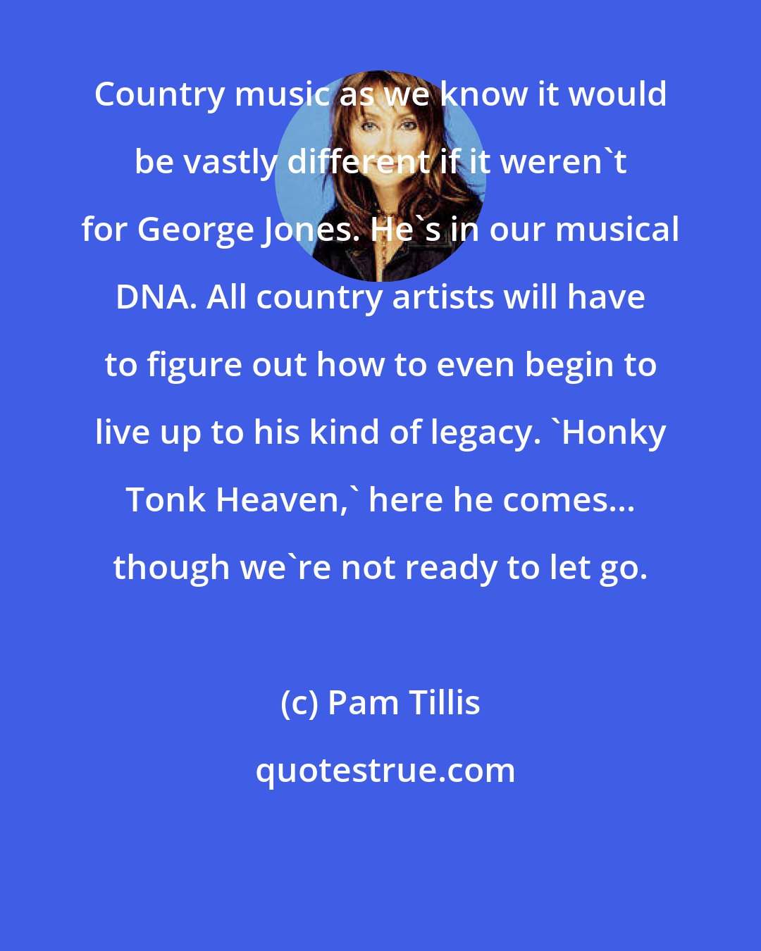 Pam Tillis: Country music as we know it would be vastly different if it weren't for George Jones. He's in our musical DNA. All country artists will have to figure out how to even begin to live up to his kind of legacy. 'Honky Tonk Heaven,' here he comes... though we're not ready to let go.