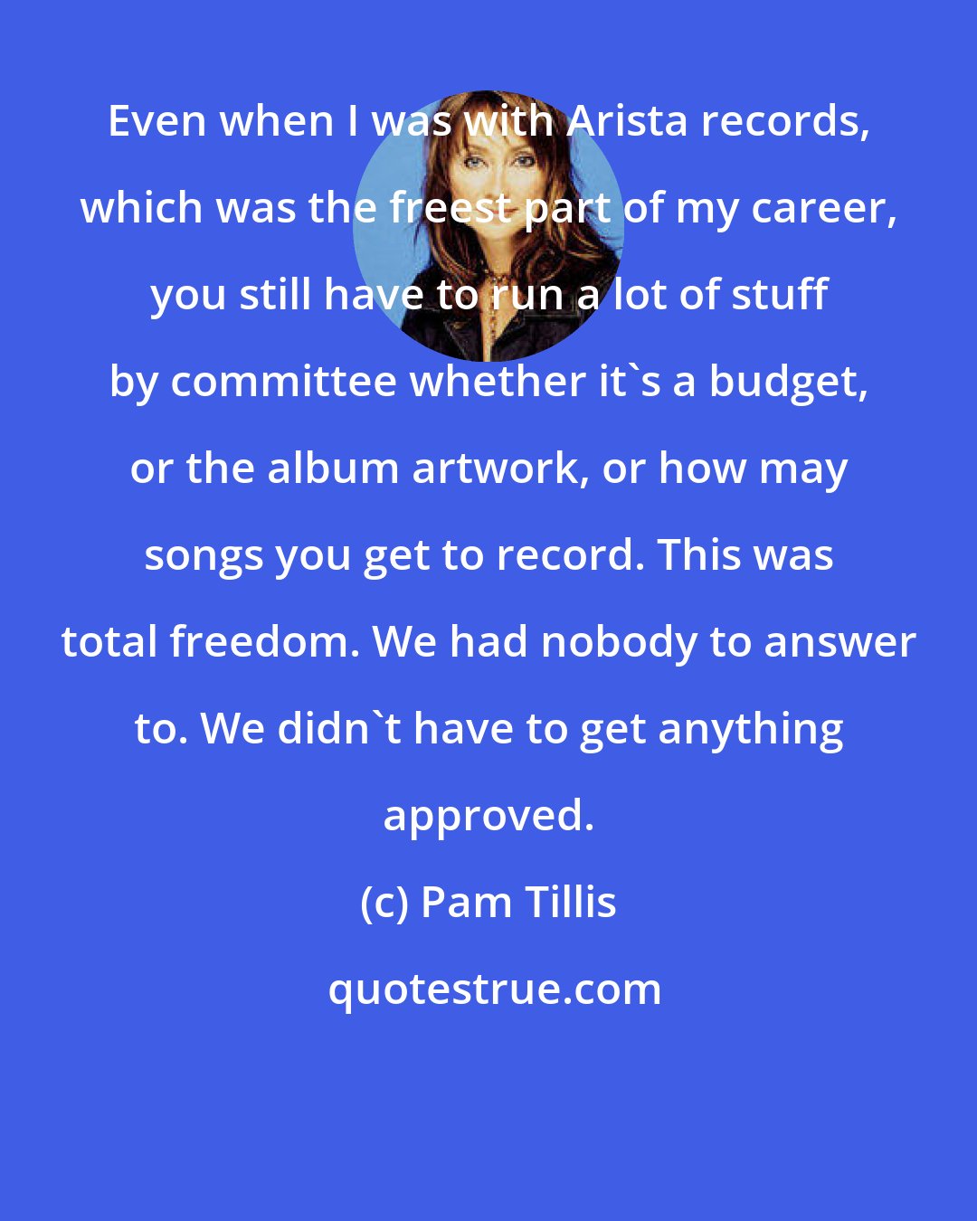 Pam Tillis: Even when I was with Arista records, which was the freest part of my career, you still have to run a lot of stuff by committee whether it's a budget, or the album artwork, or how may songs you get to record. This was total freedom. We had nobody to answer to. We didn't have to get anything approved.