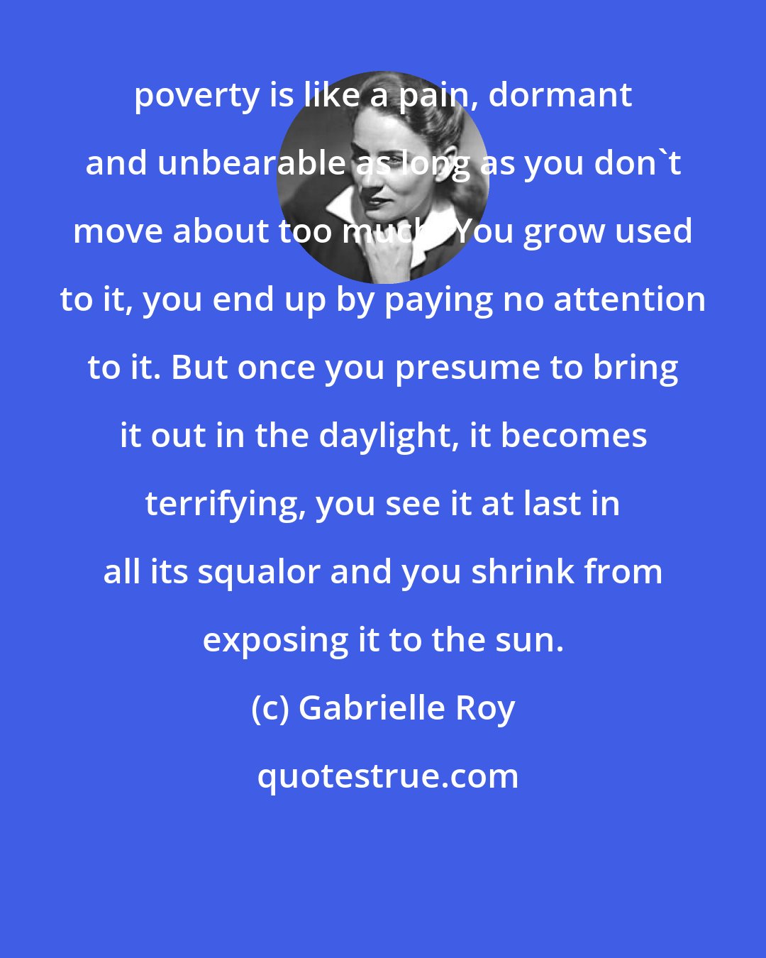 Gabrielle Roy: poverty is like a pain, dormant and unbearable as long as you don't move about too much. You grow used to it, you end up by paying no attention to it. But once you presume to bring it out in the daylight, it becomes terrifying, you see it at last in all its squalor and you shrink from exposing it to the sun.