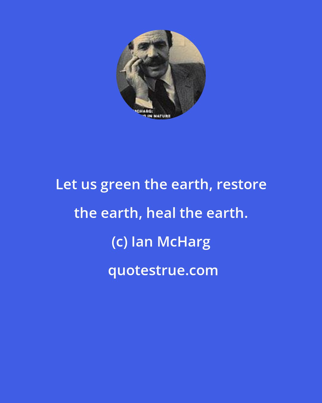 Ian McHarg: Let us green the earth, restore the earth, heal the earth.