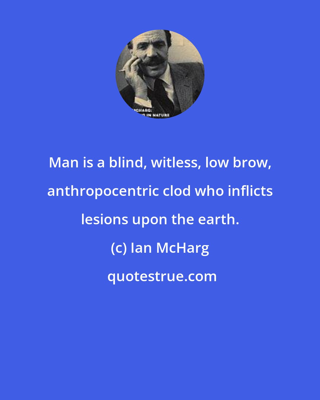 Ian McHarg: Man is a blind, witless, low brow, anthropocentric clod who inflicts lesions upon the earth.