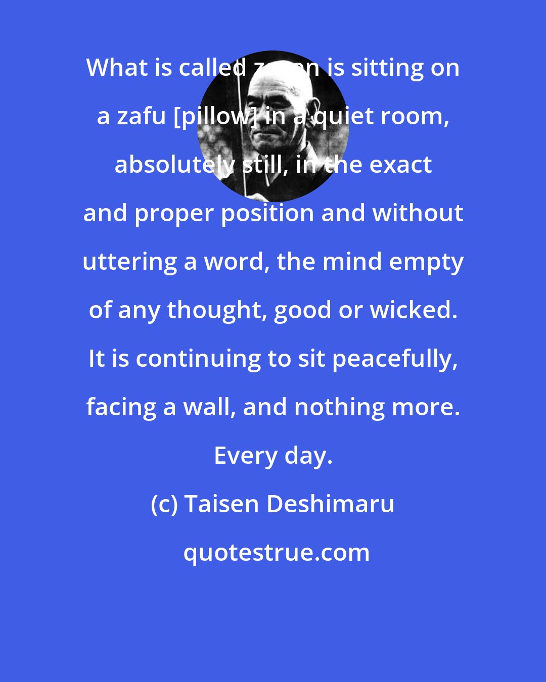 Taisen Deshimaru: What is called zazen is sitting on a zafu [pillow] in a quiet room, absolutely still, in the exact and proper position and without uttering a word, the mind empty of any thought, good or wicked. It is continuing to sit peacefully, facing a wall, and nothing more. Every day.
