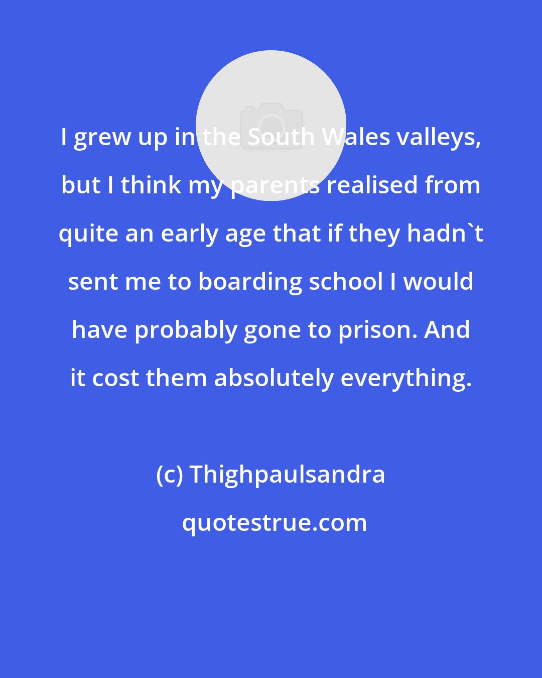 Thighpaulsandra: I grew up in the South Wales valleys, but I think my parents realised from quite an early age that if they hadn't sent me to boarding school I would have probably gone to prison. And it cost them absolutely everything.