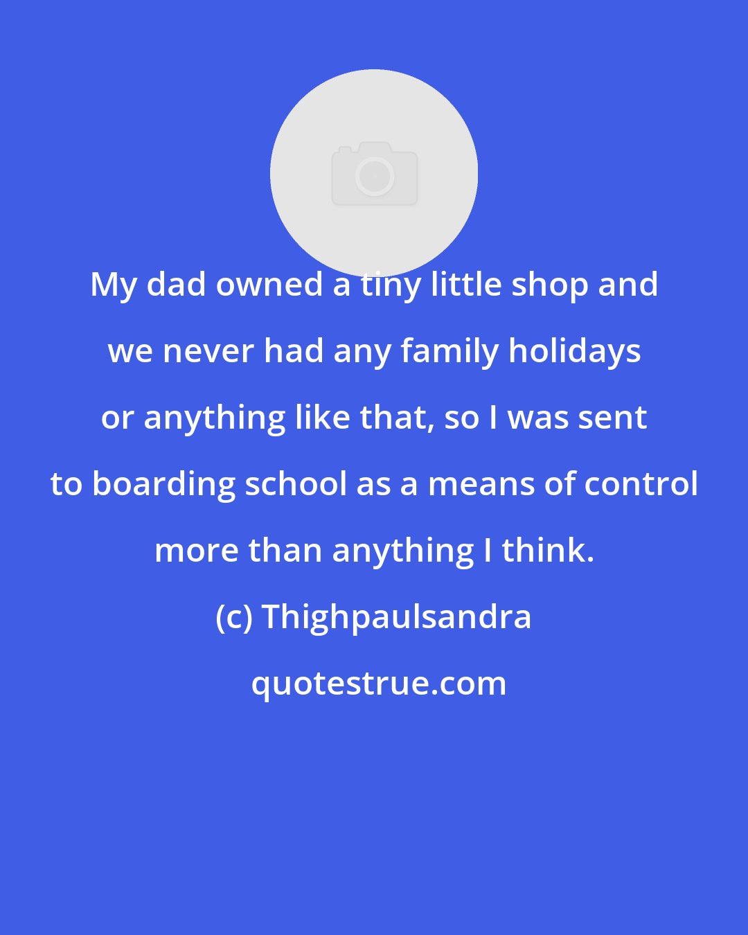 Thighpaulsandra: My dad owned a tiny little shop and we never had any family holidays or anything like that, so I was sent to boarding school as a means of control more than anything I think.