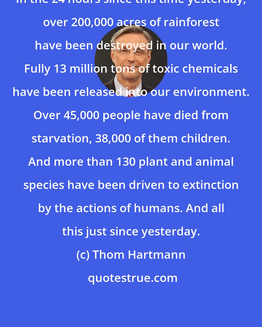Thom Hartmann: In the 24 hours since this time yesterday, over 200,000 acres of rainforest have been destroyed in our world. Fully 13 million tons of toxic chemicals have been released into our environment. Over 45,000 people have died from starvation, 38,000 of them children. And more than 130 plant and animal species have been driven to extinction by the actions of humans. And all this just since yesterday.