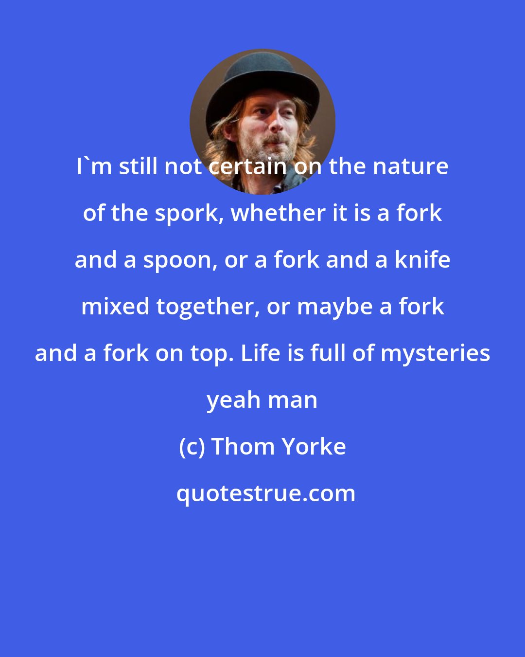 Thom Yorke: I'm still not certain on the nature of the spork, whether it is a fork and a spoon, or a fork and a knife mixed together, or maybe a fork and a fork on top. Life is full of mysteries yeah man