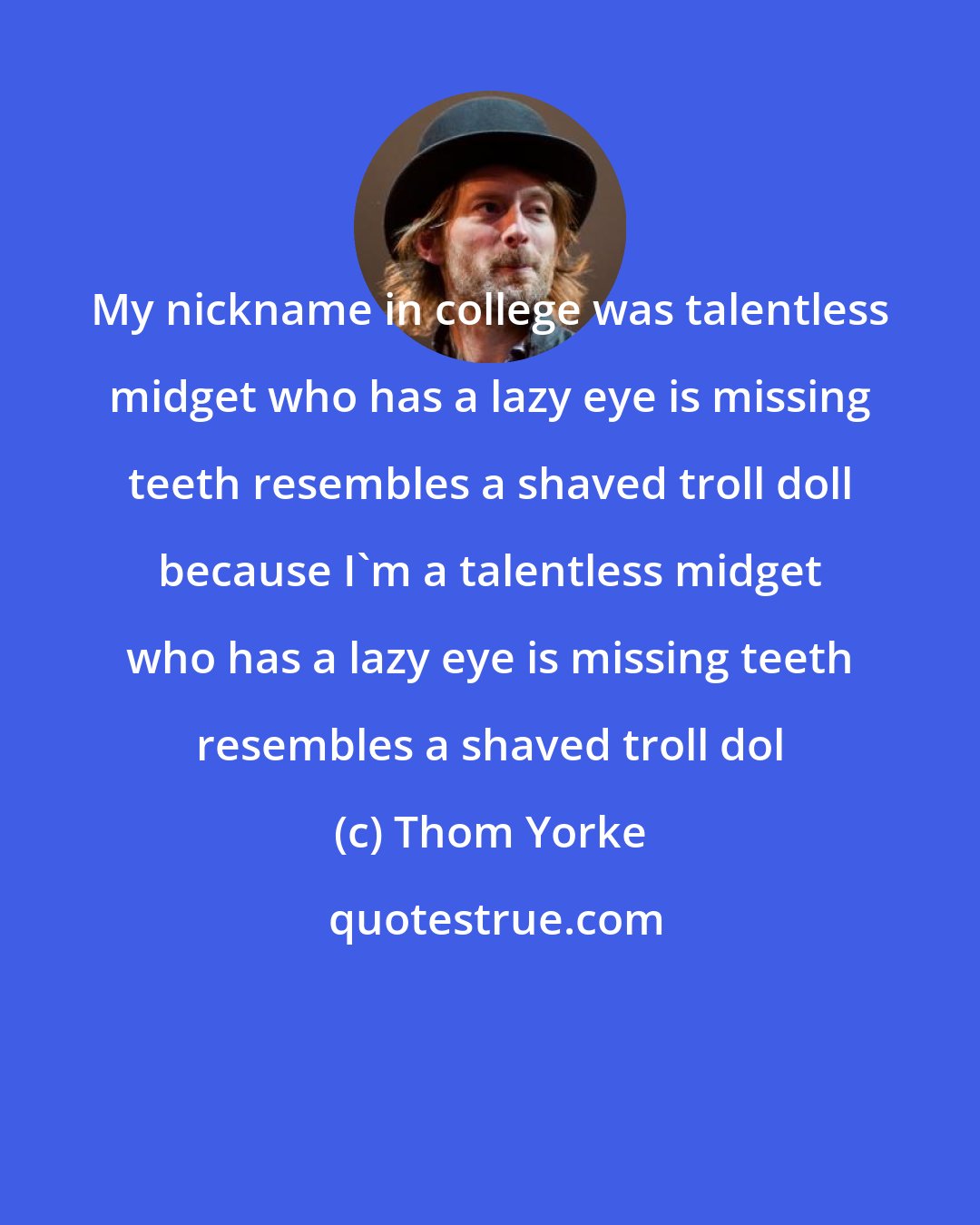 Thom Yorke: My nickname in college was talentless midget who has a lazy eye is missing teeth resembles a shaved troll doll because I'm a talentless midget who has a lazy eye is missing teeth resembles a shaved troll dol