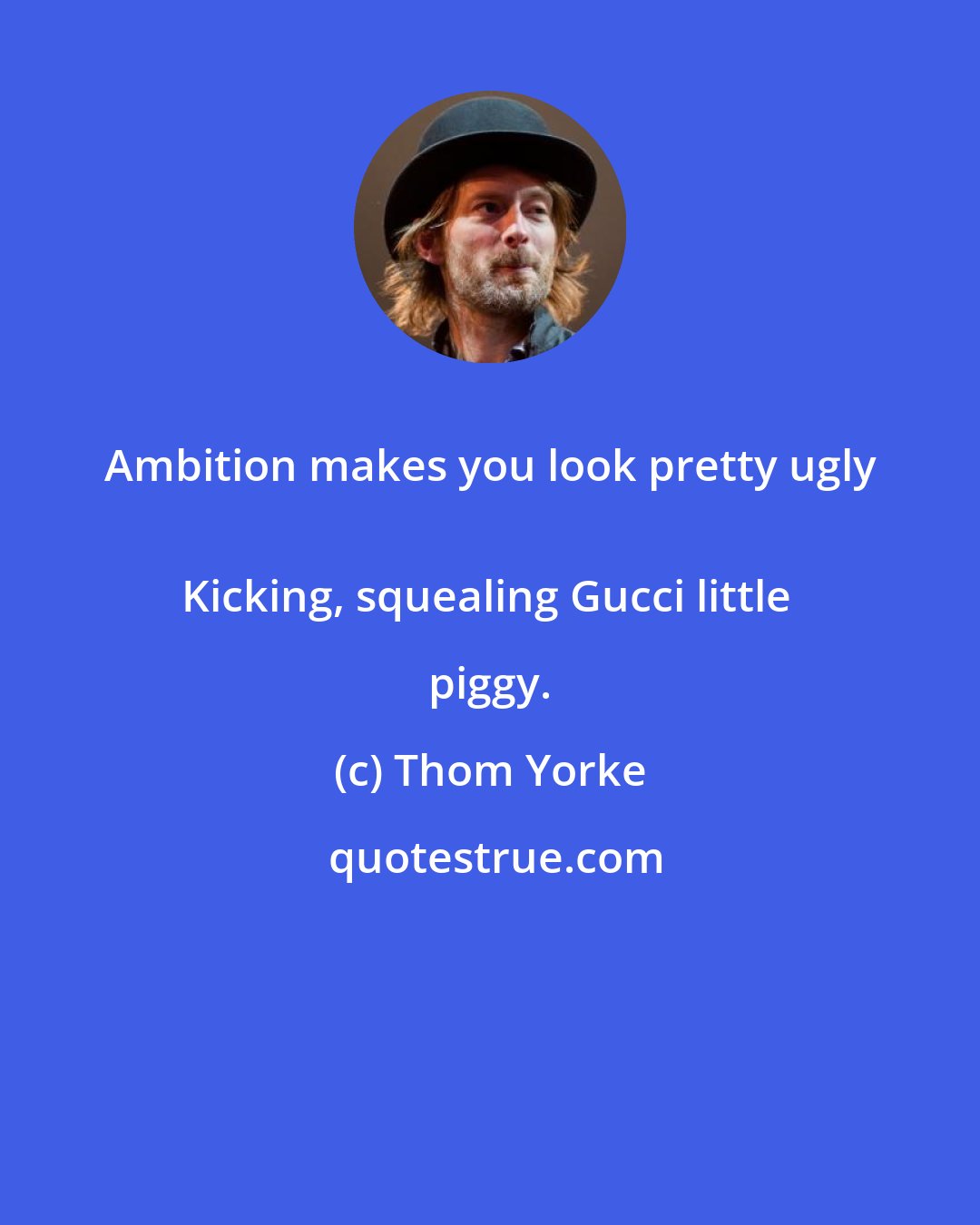 Thom Yorke: Ambition makes you look pretty ugly 
Kicking, squealing Gucci little piggy.