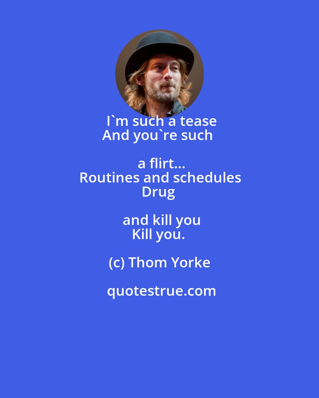Thom Yorke: I'm such a tease
And you're such a flirt...
Routines and schedules
Drug and kill you
Kill you.
