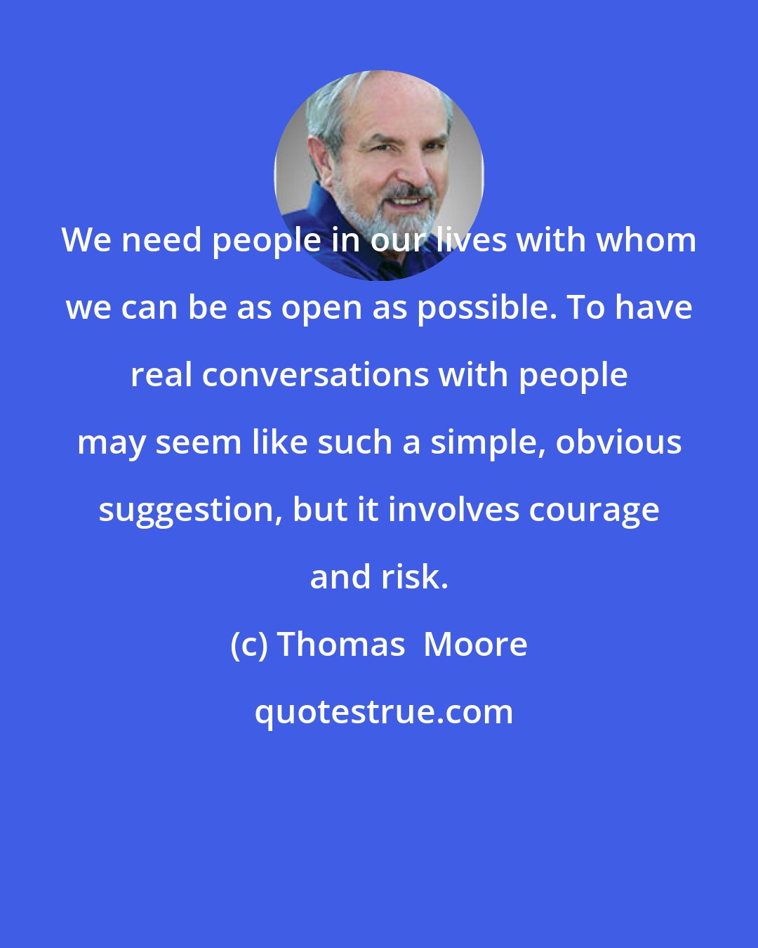 Thomas  Moore: We need people in our lives with whom we can be as open as possible. To have real conversations with people may seem like such a simple, obvious suggestion, but it involves courage and risk.