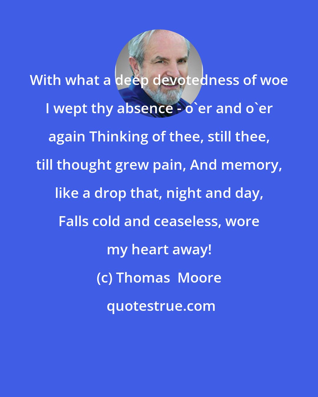 Thomas  Moore: With what a deep devotedness of woe I wept thy absence - o'er and o'er again Thinking of thee, still thee, till thought grew pain, And memory, like a drop that, night and day, Falls cold and ceaseless, wore my heart away!