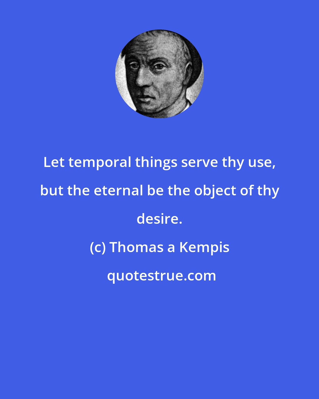 Thomas a Kempis: Let temporal things serve thy use, but the eternal be the object of thy desire.