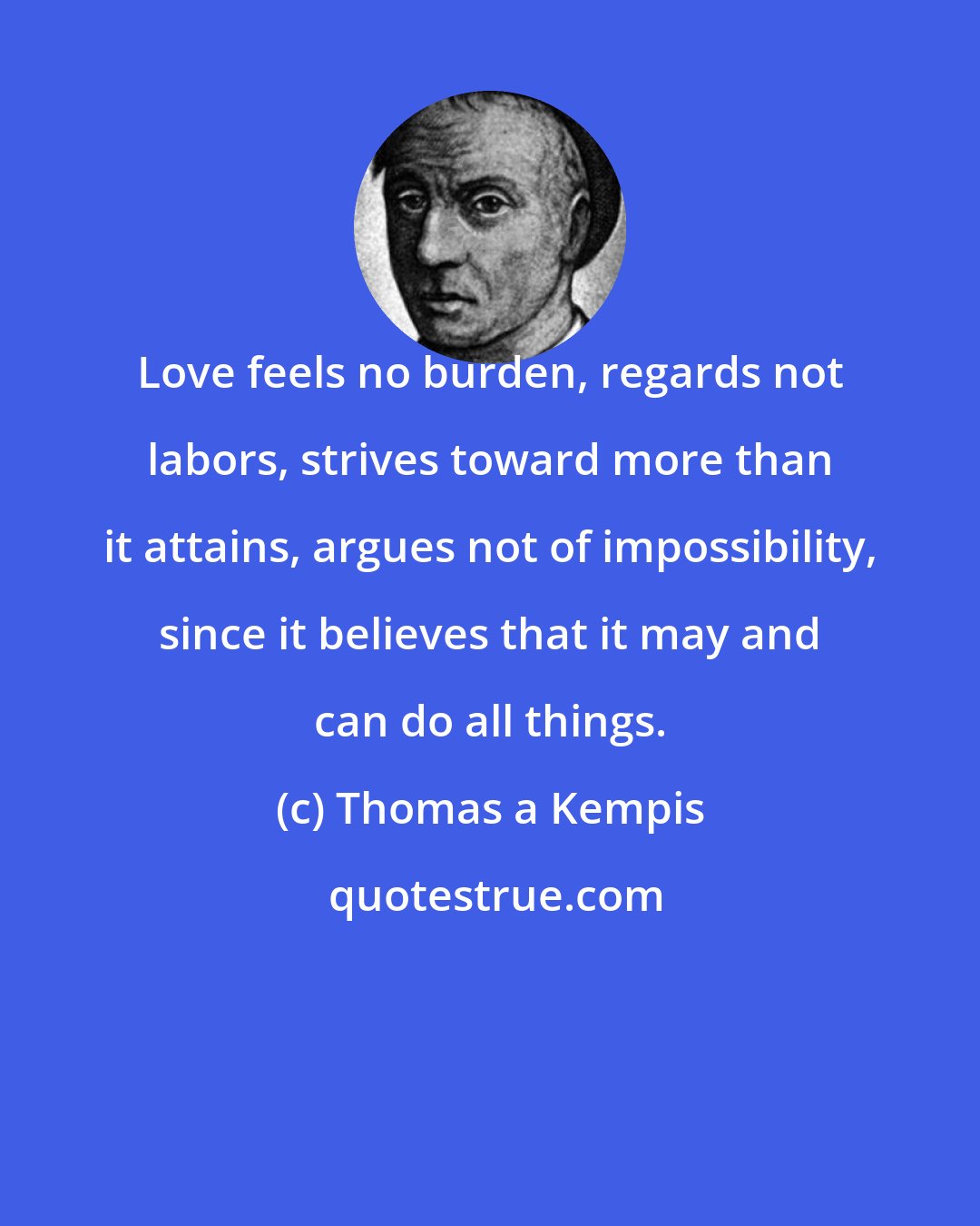 Thomas a Kempis: Love feels no burden, regards not labors, strives toward more than it attains, argues not of impossibility, since it believes that it may and can do all things.