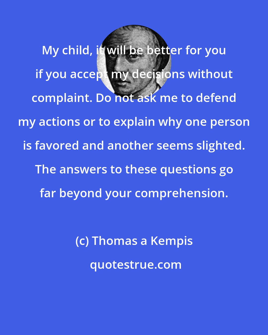 Thomas a Kempis: My child, it will be better for you if you accept my decisions without complaint. Do not ask me to defend my actions or to explain why one person is favored and another seems slighted. The answers to these questions go far beyond your comprehension.