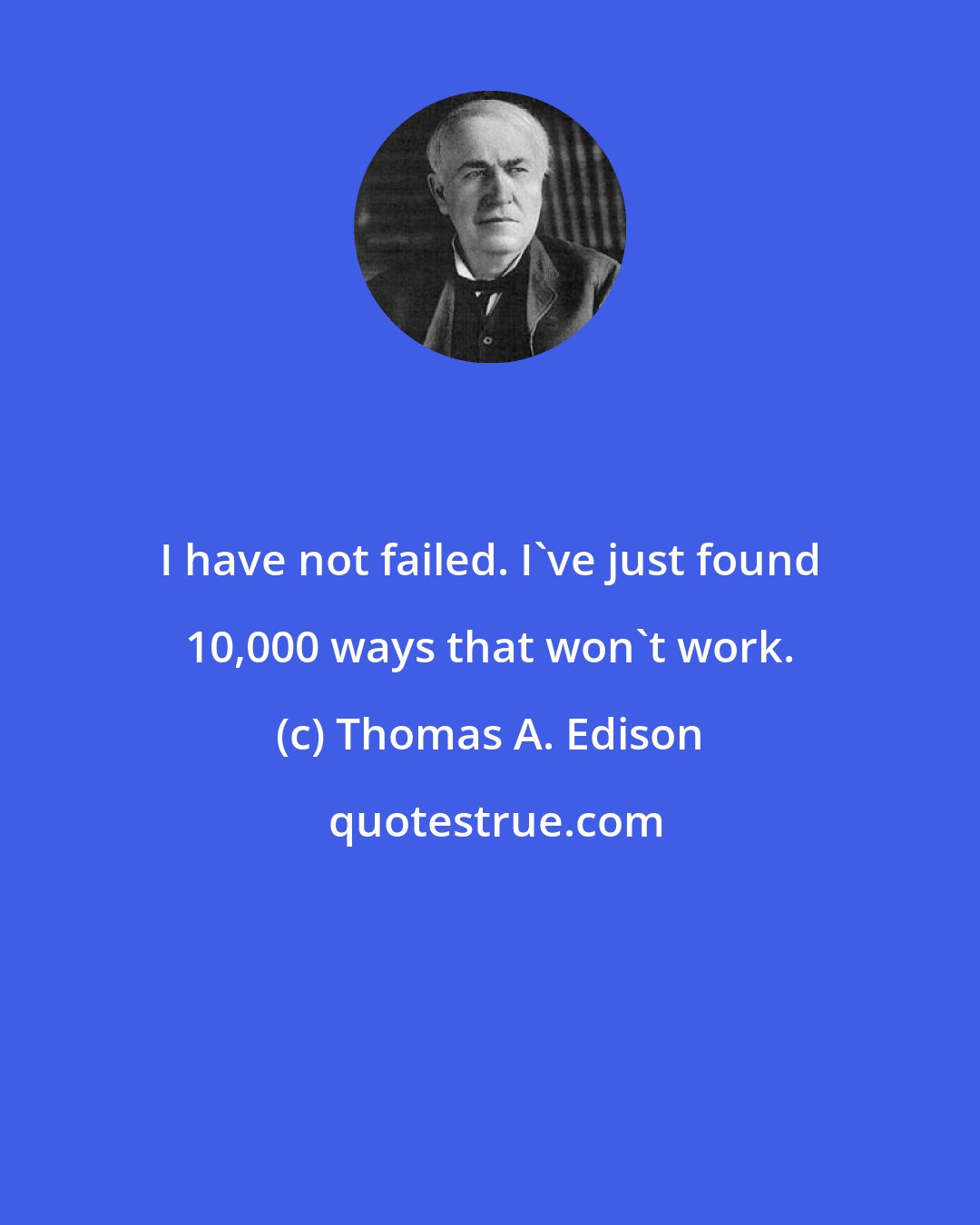 Thomas A. Edison: I have not failed. I've just found 10,000 ways that won't work.