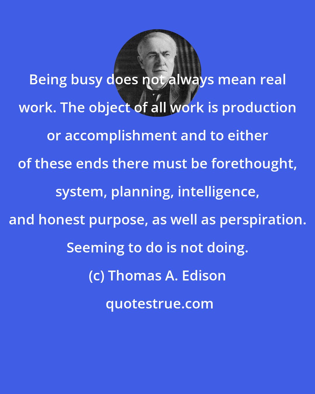 Thomas A. Edison: Being busy does not always mean real work. The object of all work is production or accomplishment and to either of these ends there must be forethought, system, planning, intelligence, and honest purpose, as well as perspiration. Seeming to do is not doing.