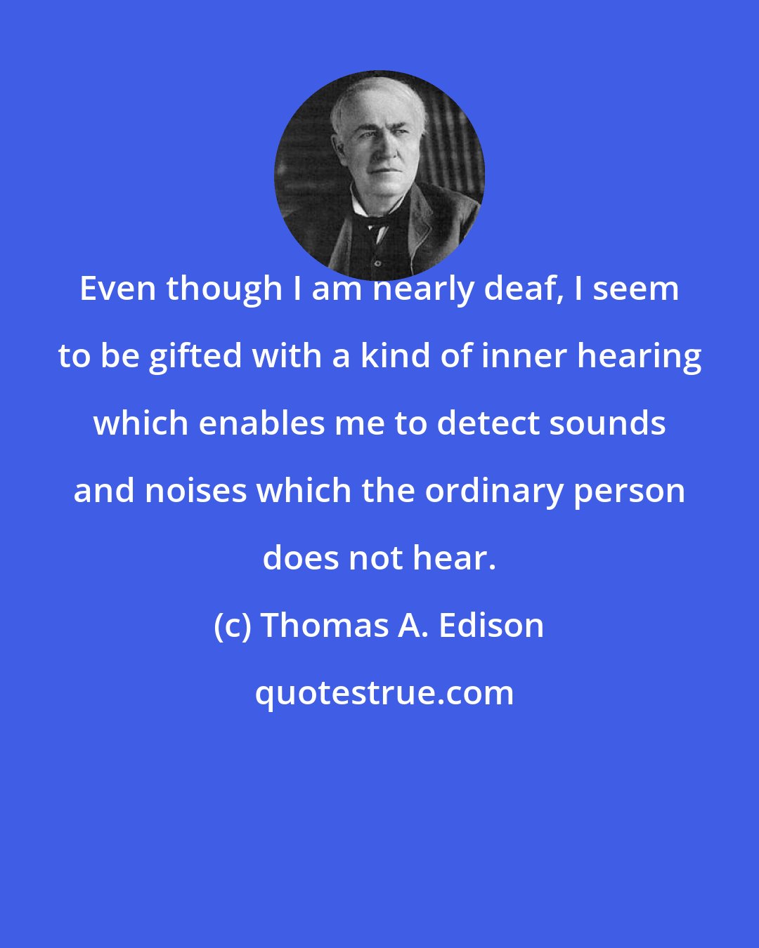 Thomas A. Edison: Even though I am nearly deaf, I seem to be gifted with a kind of inner hearing which enables me to detect sounds and noises which the ordinary person does not hear.