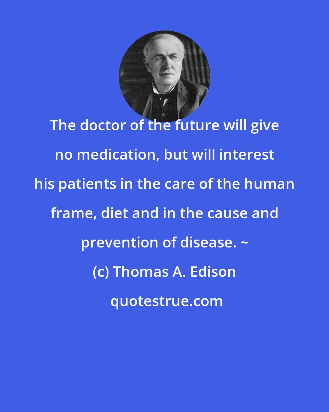 Thomas A. Edison: The doctor of the future will give no medication, but will interest his patients in the care of the human frame, diet and in the cause and prevention of disease. ~