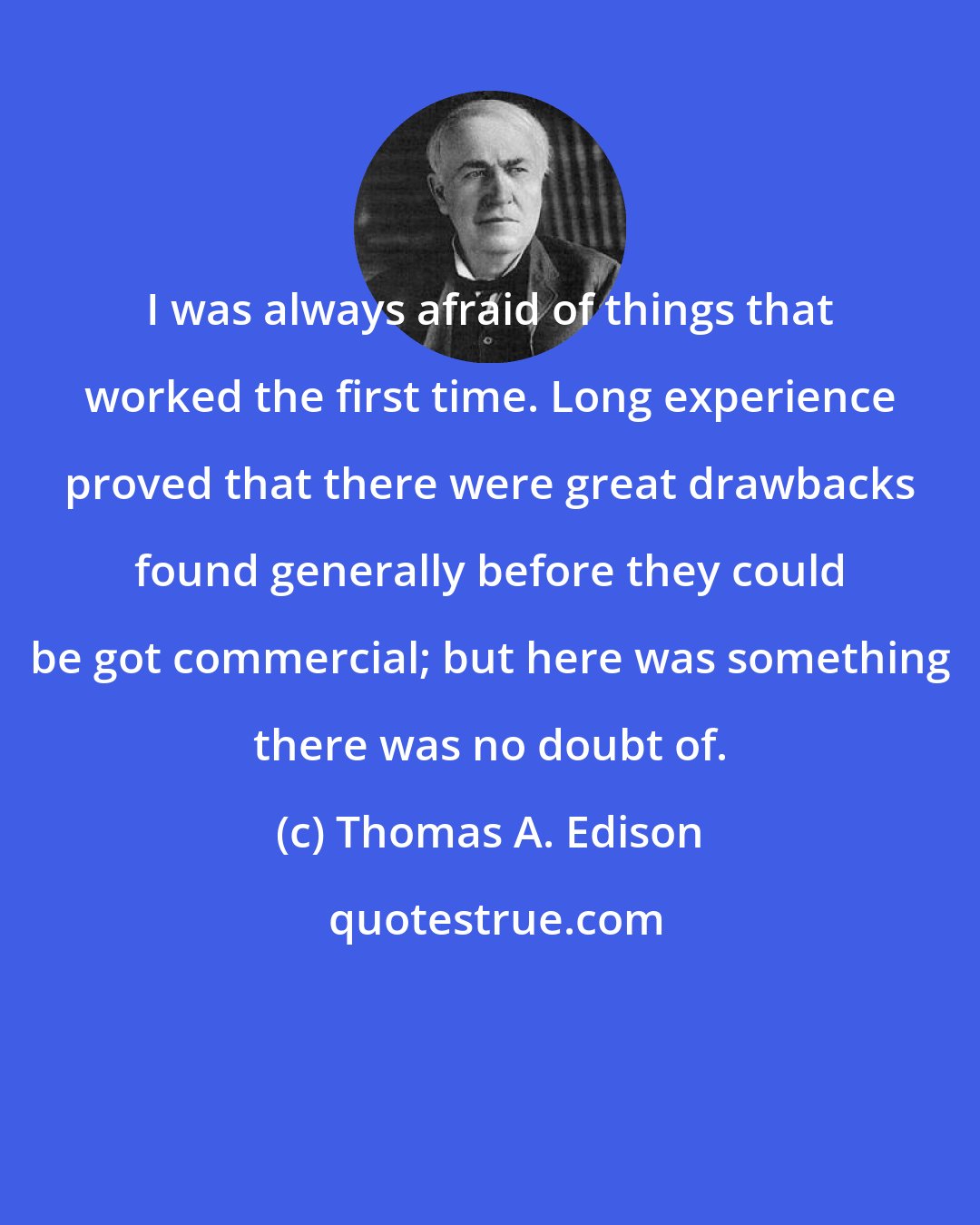 Thomas A. Edison: I was always afraid of things that worked the first time. Long experience proved that there were great drawbacks found generally before they could be got commercial; but here was something there was no doubt of.