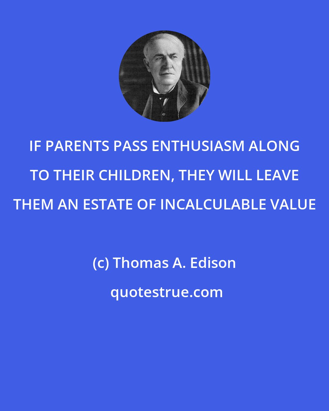 Thomas A. Edison: IF PARENTS PASS ENTHUSIASM ALONG TO THEIR CHILDREN, THEY WILL LEAVE THEM AN ESTATE OF INCALCULABLE VALUE