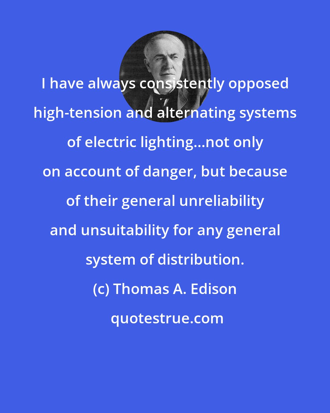 Thomas A. Edison: I have always consistently opposed high-tension and alternating systems of electric lighting...not only on account of danger, but because of their general unreliability and unsuitability for any general system of distribution.