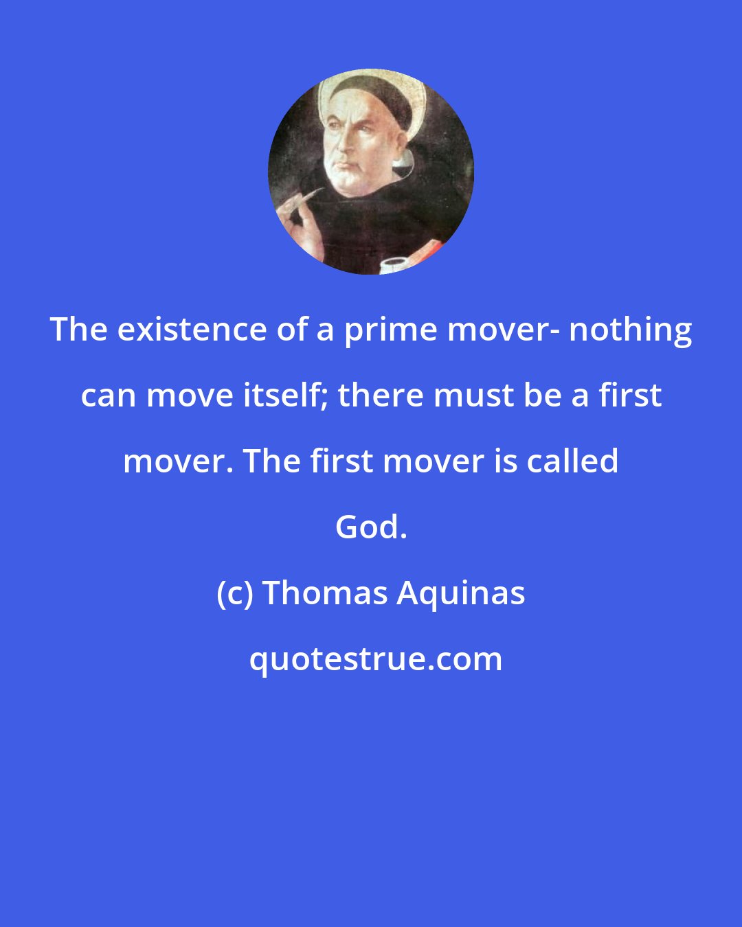 Thomas Aquinas: The existence of a prime mover- nothing can move itself; there must be a first mover. The first mover is called God.