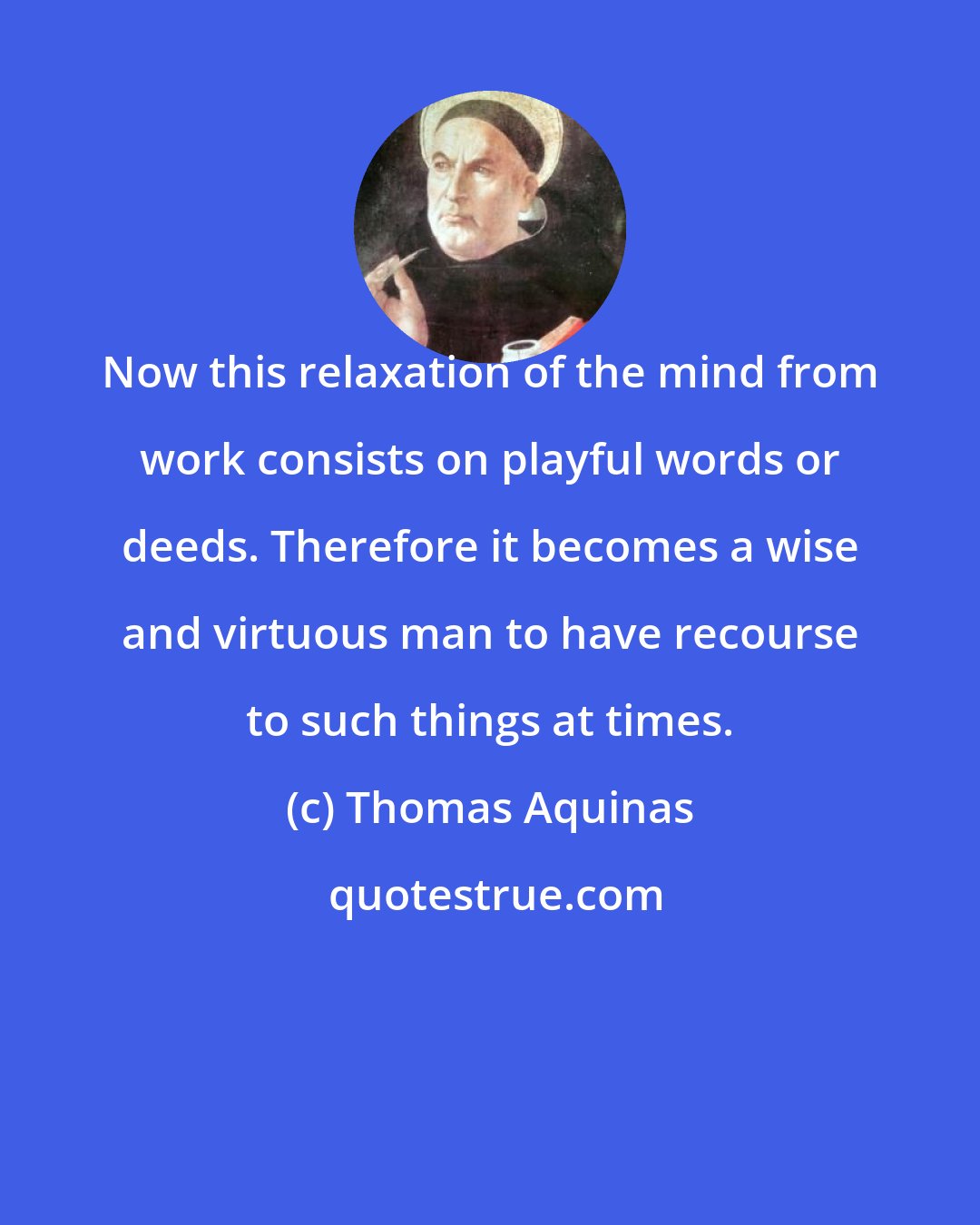 Thomas Aquinas: Now this relaxation of the mind from work consists on playful words or deeds. Therefore it becomes a wise and virtuous man to have recourse to such things at times.