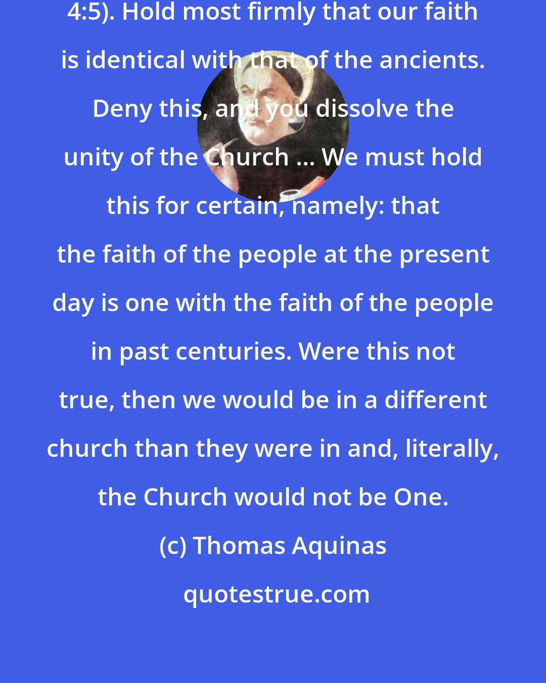 Thomas Aquinas: One faith, St. Paul writes (Eph. 4:5). Hold most firmly that our faith is identical with that of the ancients. Deny this, and you dissolve the unity of the Church ... We must hold this for certain, namely: that the faith of the people at the present day is one with the faith of the people in past centuries. Were this not true, then we would be in a different church than they were in and, literally, the Church would not be One.