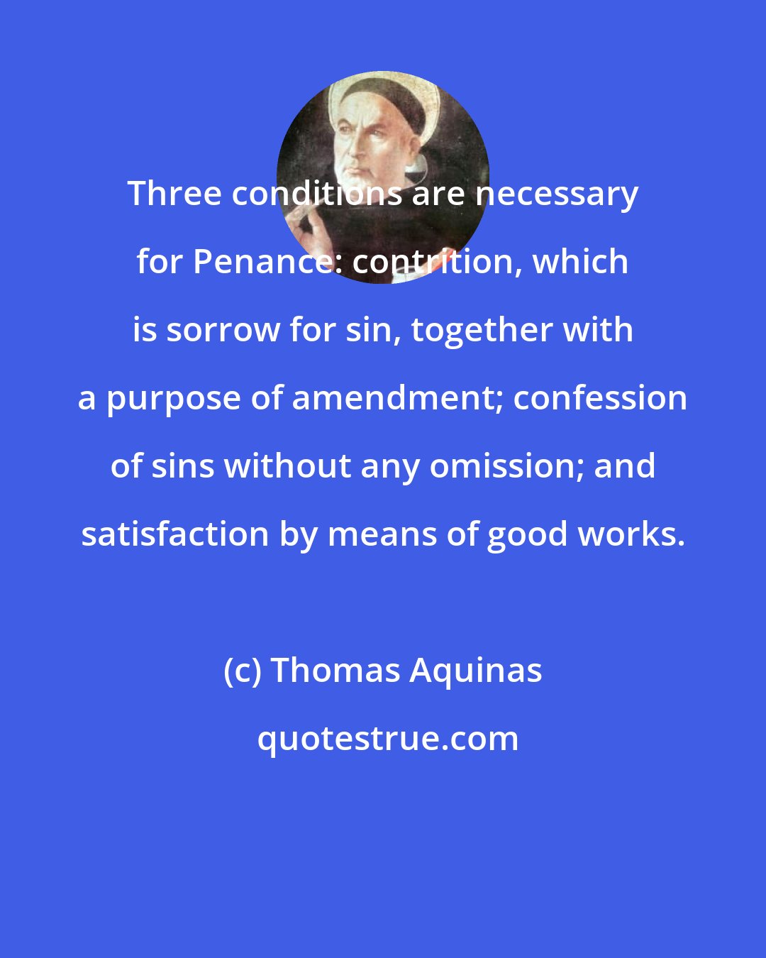 Thomas Aquinas: Three conditions are necessary for Penance: contrition, which is sorrow for sin, together with a purpose of amendment; confession of sins without any omission; and satisfaction by means of good works.