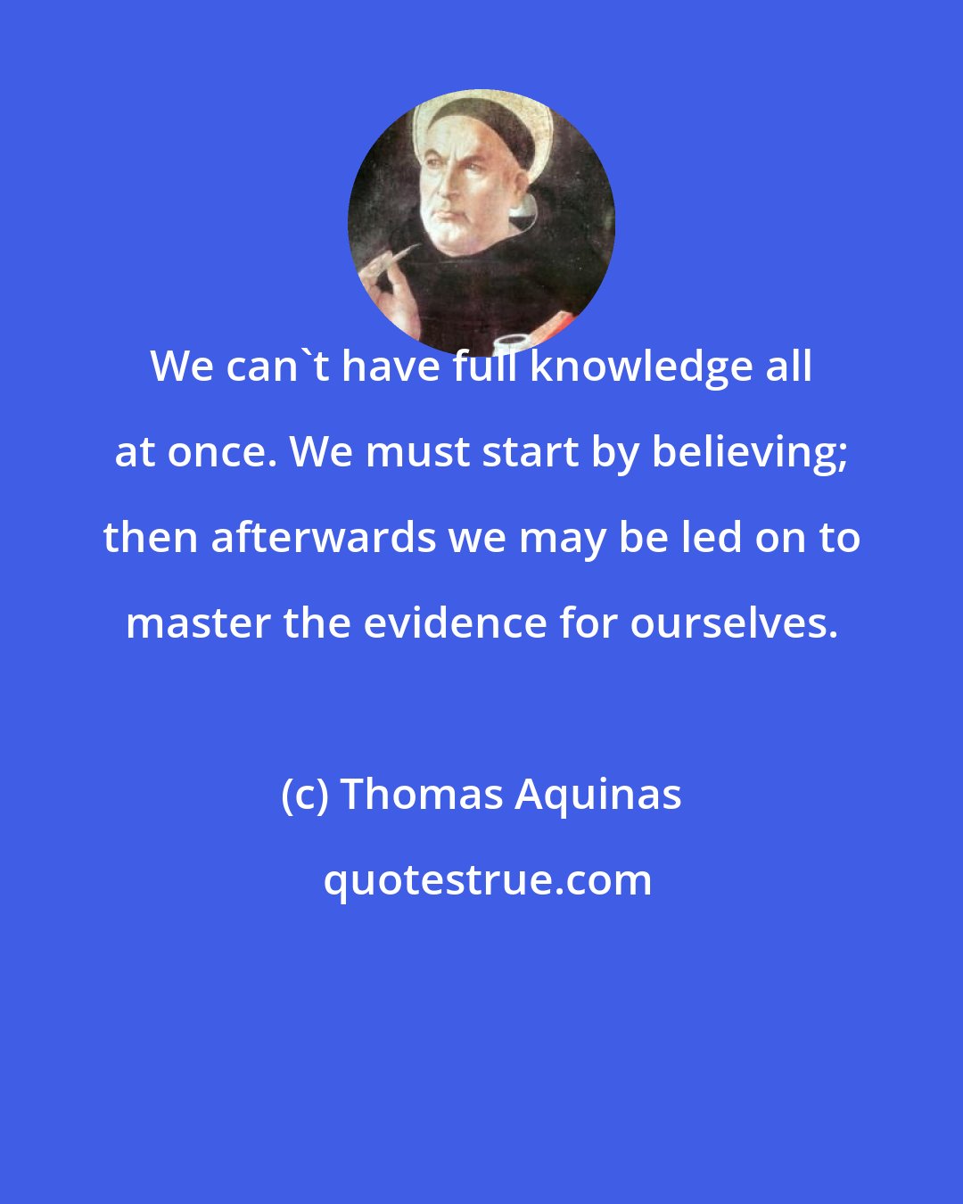 Thomas Aquinas: We can't have full knowledge all at once. We must start by believing; then afterwards we may be led on to master the evidence for ourselves.