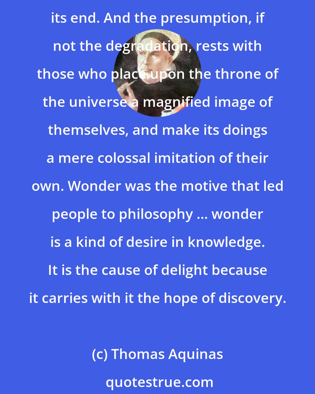 Thomas Aquinas: Without the suitable conditions life could not exist. But both life and its conditions set forth the operations of inscrutable Power. We know not its origin; we know not its end. And the presumption, if not the degradation, rests with those who place upon the throne of the universe a magnified image of themselves, and make its doings a mere colossal imitation of their own. Wonder was the motive that led people to philosophy ... wonder is a kind of desire in knowledge. It is the cause of delight because it carries with it the hope of discovery.