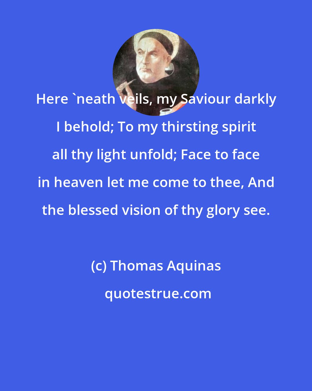 Thomas Aquinas: Here 'neath veils, my Saviour darkly I behold; To my thirsting spirit all thy light unfold; Face to face in heaven let me come to thee, And the blessed vision of thy glory see.