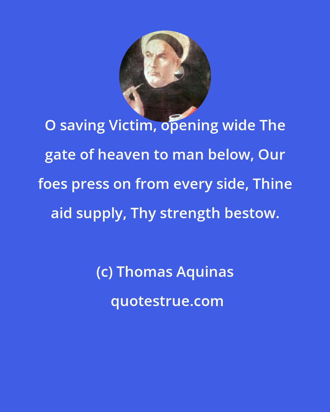 Thomas Aquinas: O saving Victim, opening wide The gate of heaven to man below, Our foes press on from every side, Thine aid supply, Thy strength bestow.